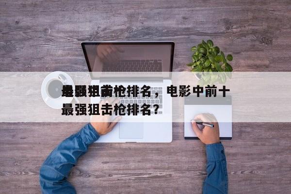电影中前十
最强狙击枪排名，电影中前十
最强狙击枪排名？-第1张图片