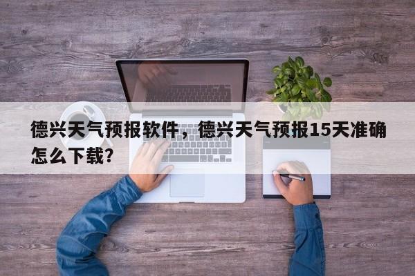 德兴天气预报软件，德兴天气预报15天准确怎么下载？-第1张图片