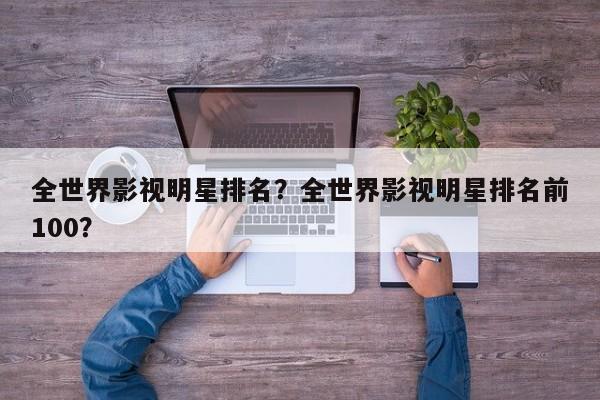 全世界影视明星排名？全世界影视明星排名前100？-第1张图片