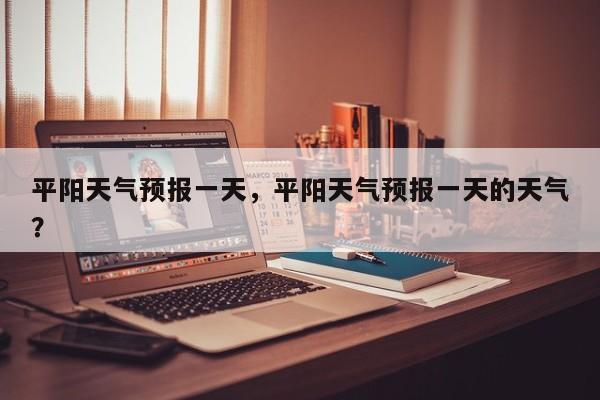 平阳天气预报一天，平阳天气预报一天的天气？-第1张图片