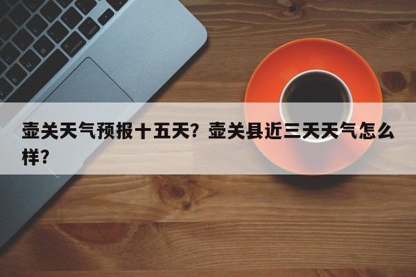 壶关天气预报十五天？壶关县近三天天气怎么样？-第1张图片