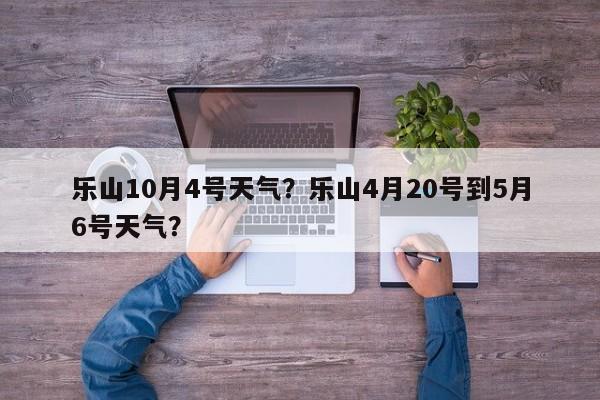 乐山10月4号天气？乐山4月20号到5月6号天气？-第1张图片