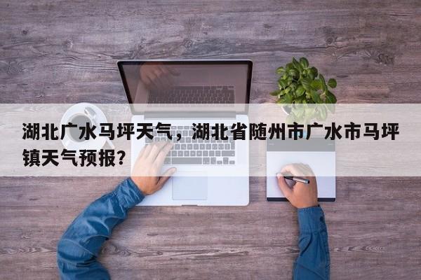 湖北广水马坪天气，湖北省随州市广水市马坪镇天气预报？-第1张图片