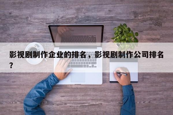 影视剧制作企业的排名，影视剧制作公司排名？-第1张图片