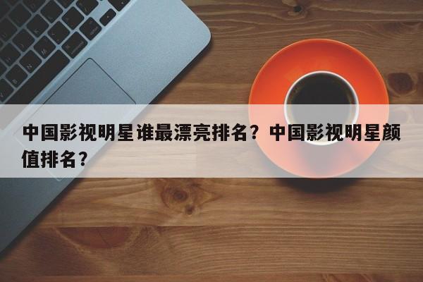 中国影视明星谁最漂亮排名？中国影视明星颜值排名？-第1张图片