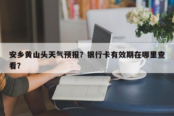 安乡黄山头天气预报？银行卡有效期在哪里查看？-第1张图片