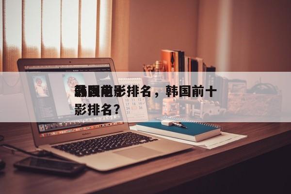 韩国前十
最强电影排名，韩国前十
最强电影排名？-第1张图片
