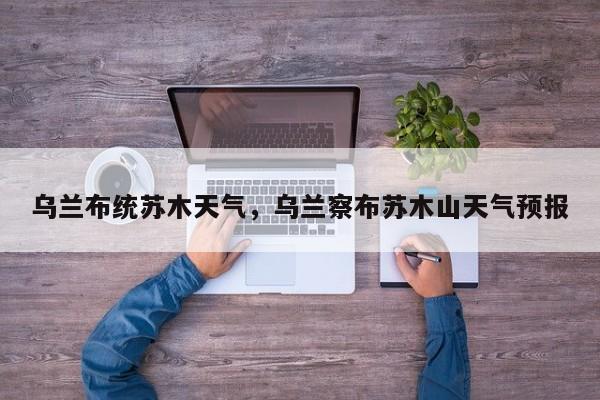 乌兰布统苏木天气，乌兰察布苏木山天气预报-第1张图片