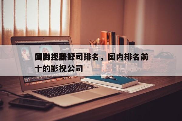 国内比较好
的影视剧公司排名，国内排名前十的影视公司-第1张图片
