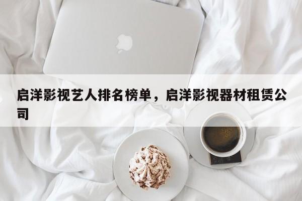 启洋影视艺人排名榜单，启洋影视器材租赁公司-第1张图片