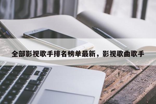 全部影视歌手排名榜单最新，影视歌曲歌手-第1张图片