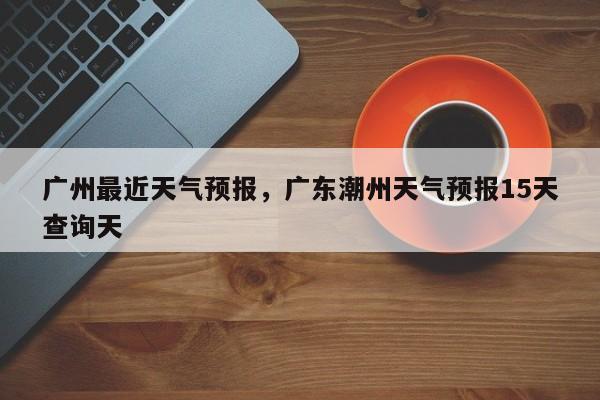 广州最近天气预报，广东潮州天气预报15天查询天-第1张图片