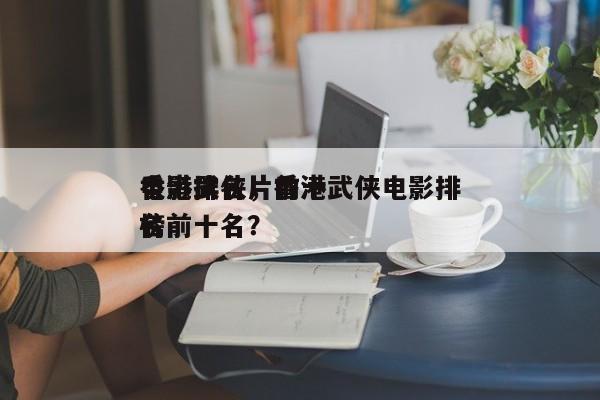 香港武侠片前十
电影排名，香港武侠电影排名
榜前十名？-第1张图片