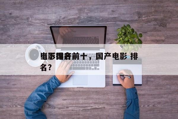 当下国产前十
电影排名前十，国产电影 排名？-第1张图片