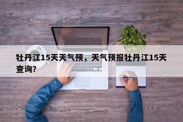 牡丹江15天天气预，天气预报牡丹江15天查询？-第1张图片