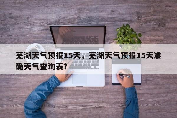 芜湖天气预报15天，芜湖天气预报15天准确天气查询表？-第1张图片