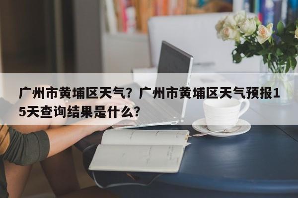 广州市黄埔区天气？广州市黄埔区天气预报15天查询结果是什么？-第1张图片