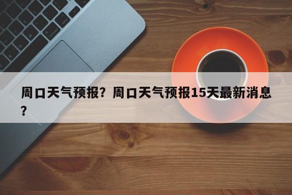 周口天气预报？周口天气预报15天最新消息？-第1张图片