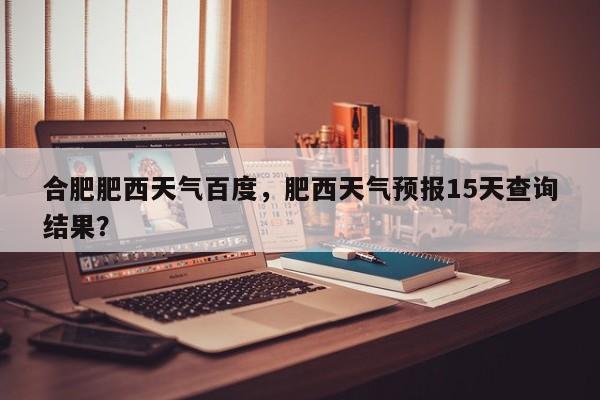 合肥肥西天气百度，肥西天气预报15天查询结果？-第1张图片