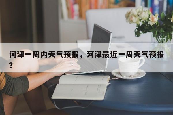 河津一周内天气预报，河津最近一周天气预报？-第1张图片