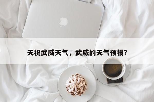 天祝武威天气，武威的天气预报？-第1张图片