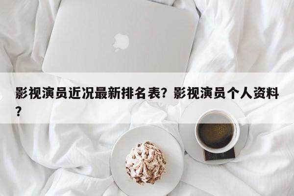 影视演员近况最新排名表？影视演员个人资料？-第1张图片