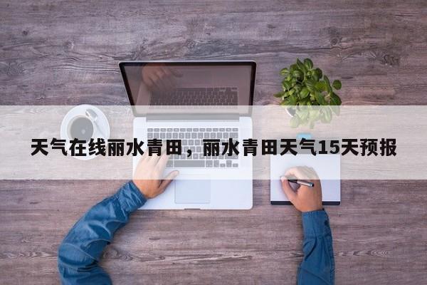 天气在线丽水青田，丽水青田天气15天预报-第1张图片