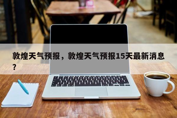 敦煌天气预报，敦煌天气预报15天最新消息？-第1张图片