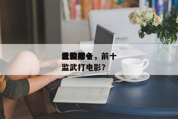 电影前十
太监排名，前十
比较好
看的太监武打电影？-第1张图片