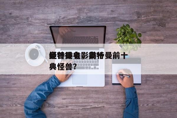 奥特曼电影前十
怪兽排名，奥特曼前十
经典怪兽？-第1张图片