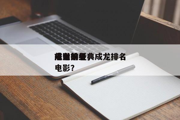 成龙前十
电影排名，成龙排名
前十的经典电影？-第1张图片