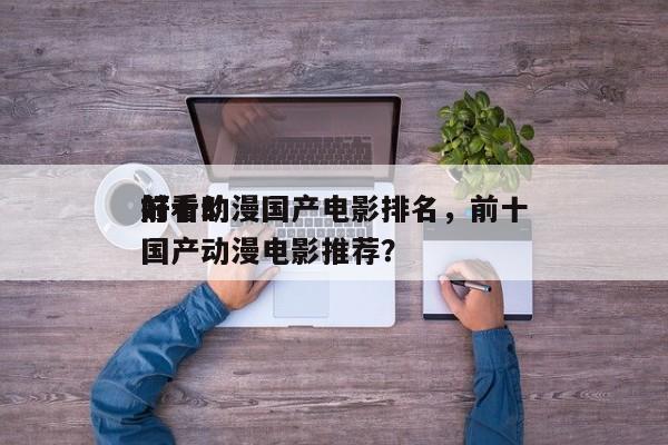 前十
好看动漫国产电影排名，前十
好看的国产动漫电影推荐？-第1张图片