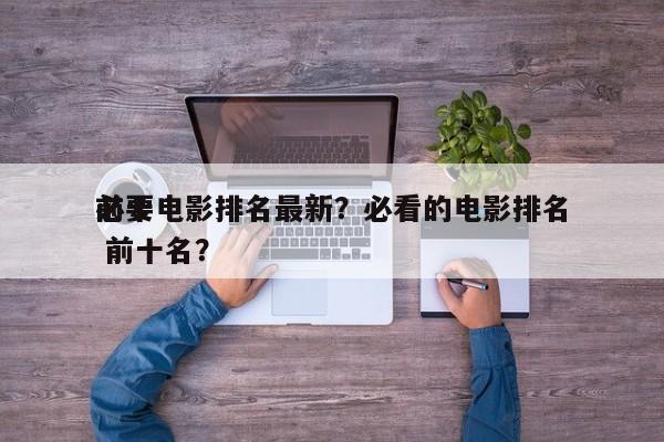 前十
必要电影排名最新？必看的电影排名
 前十名？-第1张图片