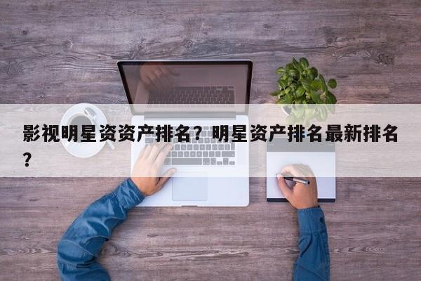 影视明星资资产排名？明星资产排名最新排名？-第1张图片