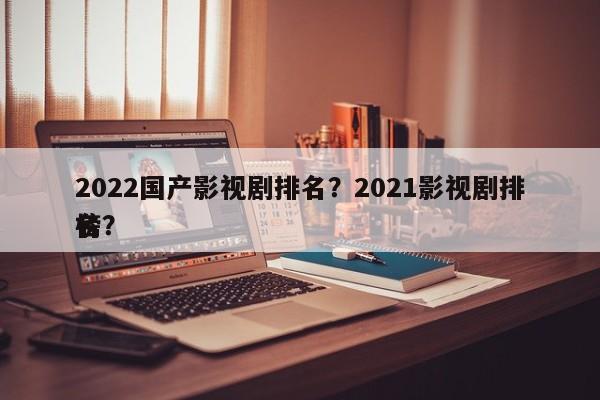 2022国产影视剧排名？2021影视剧排名
榜？-第1张图片