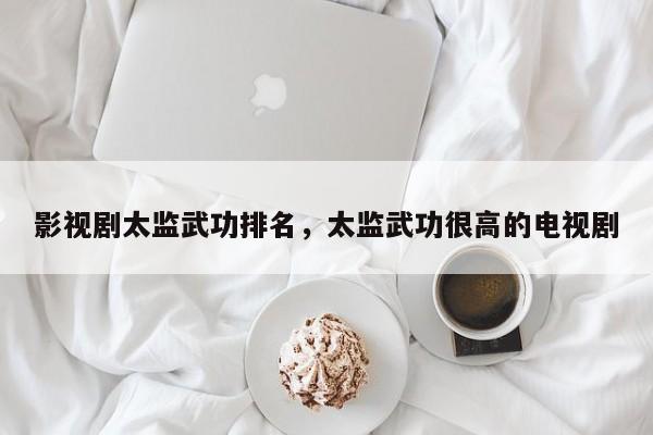 影视剧太监武功排名，太监武功很高的电视剧-第1张图片