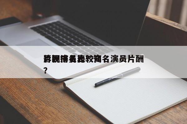 影视演员比较高
片酬排名表？知名演员片酬？-第1张图片