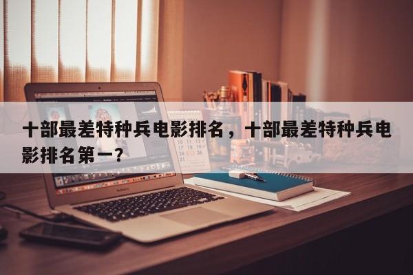 十部最差特种兵电影排名，十部最差特种兵电影排名第一？-第1张图片