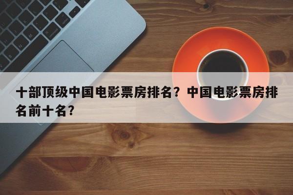 十部顶级中国电影票房排名？中国电影票房排名前十名？-第1张图片
