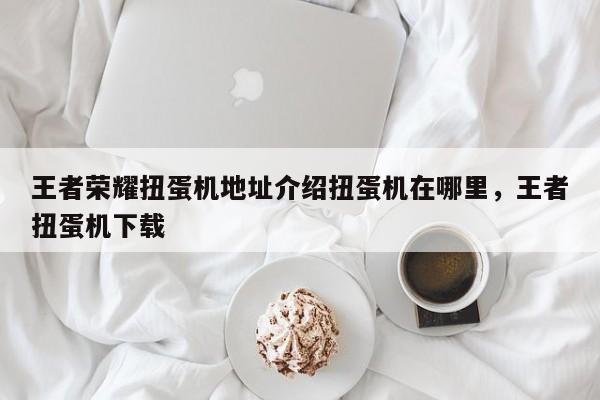 王者荣耀扭蛋机地址介绍扭蛋机在哪里，王者扭蛋机下载-第1张图片