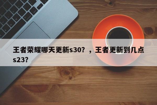 王者荣耀哪天更新s30？，王者更新到几点s23？-第1张图片
