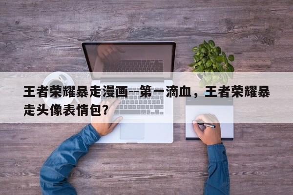 王者荣耀暴走漫画--第一滴血，王者荣耀暴走头像表情包？-第1张图片