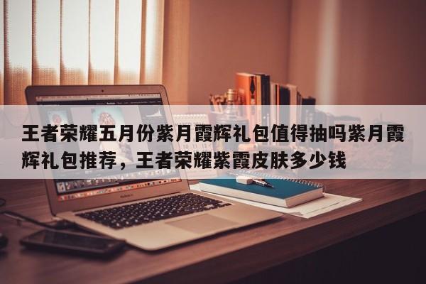 王者荣耀五月份紫月霞辉礼包值得抽吗紫月霞辉礼包推荐，王者荣耀紫霞皮肤多少钱-第1张图片