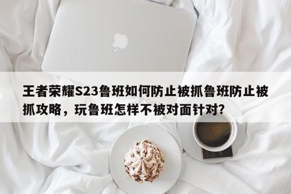 王者荣耀S23鲁班如何防止被抓鲁班防止被抓攻略，玩鲁班怎样不被对面针对？-第1张图片