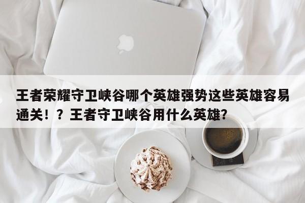王者荣耀守卫峡谷哪个英雄强势这些英雄容易通关！？王者守卫峡谷用什么英雄？-第1张图片