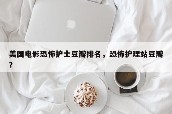 美国电影恐怖护士豆瓣排名，恐怖护理站豆瓣？-第1张图片