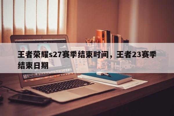 王者荣耀s27赛季结束时间，王者23赛季结束日期-第1张图片