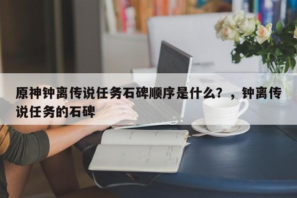 原神钟离传说任务石碑顺序是什么？，钟离传说任务的石碑-第1张图片