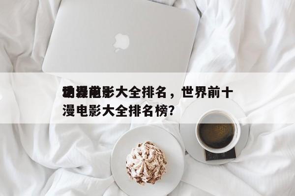 世界前十
动漫电影大全排名，世界前十
动漫电影大全排名榜？-第1张图片