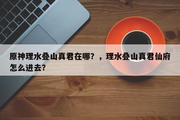 原神理水叠山真君在哪？，理水叠山真君仙府怎么进去？-第1张图片